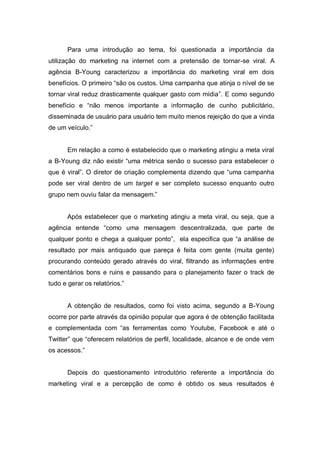 Para uma introdução ao tema, foi questionada a importância da
utilização do marketing na internet com a pretensão de tornar-se viral. A
agência B-Young caracterizou a importância do marketing viral em dois
benefícios. O primeiro “são os custos. Uma campanha que atinja o nível de se
tornar viral reduz drasticamente qualquer gasto com mídia”. E como segundo
benefício e “não menos importante a informação de cunho publicitário,
disseminada de usuário para usuário tem muito menos rejeição do que a vinda
de um veículo.”


       Em relação a como é estabelecido que o marketing atingiu a meta viral
a B-Young diz não existir “uma métrica senão o sucesso para estabelecer o
que é viral”. O diretor de criação complementa dizendo que “uma campanha
pode ser viral dentro de um target e ser completo sucesso enquanto outro
grupo nem ouviu falar da mensagem.”


       Após estabelecer que o marketing atingiu a meta viral, ou seja, que a
agência entende “como uma mensagem descentralizada, que parte de
qualquer ponto e chega a qualquer ponto”, ela especifica que “a análise de
resultado por mais antiquado que pareça é feita com gente (muita gente)
procurando conteúdo gerado através do viral, filtrando as informações entre
comentários bons e ruins e passando para o planejamento fazer o track de
tudo e gerar os relatórios.”


       A obtenção de resultados, como foi visto acima, segundo a B-Young
ocorre por parte através da opinião popular que agora é de obtenção facilitada
e complementada com “as ferramentas como Youtube, Facebook e até o
Twitter” que “oferecem relatórios de perfil, localidade, alcance e de onde vem
os acessos.”


       Depois do questionamento introdutório referente a importância do
marketing viral e a percepção de como é obtido os seus resultados é
 