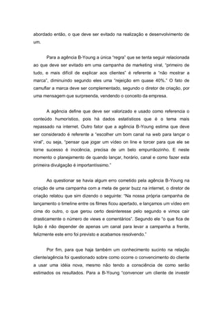 abordado então, o que deve ser evitado na realização e desenvolvimento de
um.


      Para a agência B-Young a única “regra” que se tenta seguir relacionada
ao que deve ser evitado em uma campanha de marketing viral, “primeiro de
tudo, e mais difícil de explicar aos clientes” é referente a “não mostrar a
marca”, diminuindo segundo eles uma “rejeição em quase 40%.” O fato de
camuflar a marca deve ser complementado, segundo o diretor de criação, por
uma mensagem que surpreenda, vendendo o conceito da empresa.


      A agência define que deve ser valorizado e usado como referencia o
conteúdo humorístico, pois há dados estatísticos que é o tema mais
repassado na internet. Outro fator que a agência B-Young estima que deve
ser considerado é referente a “escolher um bom canal na web para lançar o
viral”, ou seja, “pensar que jogar um vídeo on line e torcer para que ele se
torne sucesso é inocência, precisa de um belo empurrãozinho. E neste
momento o planejamento de quando lançar, horário, canal e como fazer esta
primeira divulgação é importantíssimo.”


      Ao questionar se havia algum erro cometido pela agência B-Young na
criação de uma campanha com a meta de gerar buzz na internet, o diretor de
criação relatou que sim dizendo o seguinte: “Na nossa própria campanha de
lançamento o timeline entre os filmes ficou apertado, e lançamos um vídeo em
cima do outro, o que gerou certo desinteresse pelo segundo e vimos cair
drasticamente o número de views e comentários”. Segundo ele “o que fica de
lição é não depender de apenas um canal para levar a campanha a frente,
felizmente este erro foi previsto e acabamos resolvendo.”


      Por fim, para que haja também um conhecimento sucinto na relação
cliente/agência foi questionado sobre como ocorre o convencimento do cliente
a usar uma idéia nova, mesmo não tendo a consciência de como serão
estimados os resultados. Para a B-Young “convencer um cliente de investir
 