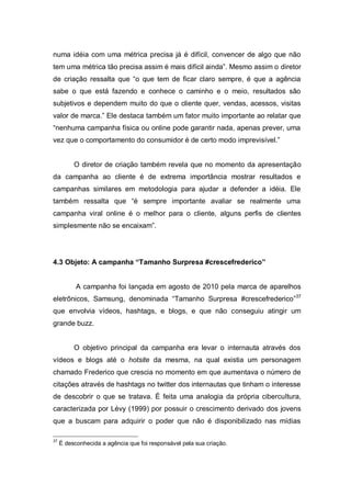 numa idéia com uma métrica precisa já é difícil, convencer de algo que não
tem uma métrica tão precisa assim é mais difícil ainda”. Mesmo assim o diretor
de criação ressalta que “o que tem de ficar claro sempre, é que a agência
sabe o que está fazendo e conhece o caminho e o meio, resultados são
subjetivos e dependem muito do que o cliente quer, vendas, acessos, visitas
valor de marca.” Ele destaca também um fator muito importante ao relatar que
“nenhuma campanha física ou online pode garantir nada, apenas prever, uma
vez que o comportamento do consumidor é de certo modo imprevisível.”


          O diretor de criação também revela que no momento da apresentação
da campanha ao cliente é de extrema importância mostrar resultados e
campanhas similares em metodologia para ajudar a defender a idéia. Ele
também ressalta que “é sempre importante avaliar se realmente uma
campanha viral online é o melhor para o cliente, alguns perfis de clientes
simplesmente não se encaixam”.




4.3 Objeto: A campanha “Tamanho Surpresa #crescefrederico”


           A campanha foi lançada em agosto de 2010 pela marca de aparelhos
eletrônicos, Samsung, denominada “Tamanho Surpresa #crescefrederico”37
que envolvia vídeos, hashtags, e blogs, e que não conseguiu atingir um
grande buzz.


          O objetivo principal da campanha era levar o internauta através dos
vídeos e blogs até o hotsite da mesma, na qual existia um personagem
chamado Frederico que crescia no momento em que aumentava o número de
citações através de hashtags no twitter dos internautas que tinham o interesse
de descobrir o que se tratava. É feita uma analogia da própria cibercultura,
caracterizada por Lévy (1999) por possuir o crescimento derivado dos jovens
que a buscam para adquirir o poder que não é disponibilizado nas mídias

37
     É desconhecida a agência que foi responsável pela sua criação.
 