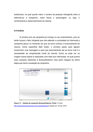 tradicionais, na qual quanto maior o número de pessoas interagindo entre si
referindo-se a campanha,           maior ficava o personagem, ou seja, o
conhecimento e desenvolvimento da mesma.




4.4 Análise


       O primeiro erro da campanha já começa no seu entendimento, pois ao
tentar buscar o fator intrigante que visa salientar a curiosidade do internauta a
campanha pecou no momento em que se torna confuso o funcionamento da
mesma. Como especifica Seth Godin, o primeiro passo para alguém
encaminhar uma mensagem e para que possivelmente ela se torne viral é a
necessidade de compreensão inicial da mesma. Como se pode ver na
imagem anexa abaixo é estipulada uma meta aos internautas, na qual quanto
mais menções referentes à #crescefrederico mais perto chegará da ultima
etapa que trará a revelação da campanha.




Figura 11 – Hotsite da campanha #crescefrederico. Parte 1. Fonte:
http://www.tamanhosurpresa.com/crescefrederico/ Acesso em: 03 set. 2010.
 