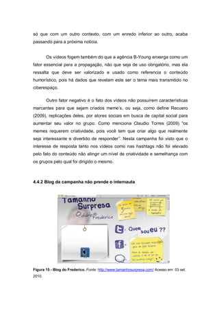 só que com um outro contexto, com um enredo inferior ao outro, acaba
passando para a próxima noticia.


        Os vídeos fogem também do que a agência B-Young enxerga como um
fator essencial para a propagação, não que seja de uso obrigatório, mas ela
ressalta que deve ser valorizado e usado como referencia o conteúdo
humorístico, pois há dados que revelam este ser o tema mais transmitido no
ciberespaço.

        Outro fator negativo é o fato dos vídeos não possuírem características
marcantes para que sejam criados meme’s, ou seja, como define Recuero
(2009), replicações deles, por atores sociais em busca de capital social para
aumentar seu valor no grupo. Como menciona Claudio Torres (2009) “os
memes requerem criatividade, pois você tem que criar algo que realmente
seja interessante e divertido de responder”. Nesta campanha foi visto que o
interesse de resposta tanto nos vídeos como nas hashtags não foi elevado
pelo fato do conteúdo não atingir um nível de criatividade e semelhança com
os grupos pelo qual foi dirigido o mesmo.



4.4.2 Blog da campanha não prende o internauta




Figura 15 - Blog do Frederico. Fonte: http://www.tamanhosurpresa.com/ Acesso em: 03 set.
2010.
 