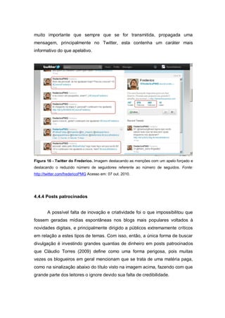 muito importante que sempre que se for transmitida, propagada uma
mensagem, principalmente no Twitter, esta contenha um caráter mais
informativo do que apelativo.




Figura 16 - Twitter do Frederico. Imagem destacando as menções com um apelo forçado e
destacando o reduzido número de seguidores referente ao número de seguidos. Fonte:
http://twitter.com/fredericoPMG Acesso em: 07 out. 2010.




4.4.4 Posts patrocinados


       A possível falta de inovação e criatividade foi o que impossibilitou que
fossem geradas mídias espontâneas nos blogs mais populares voltados à
novidades digitais, e principalmente dirigido a públicos extremamente críticos
em relação a estes tipos de temas. Com isso, então, a única forma de buscar
divulgação é investindo grandes quantias de dinheiro em posts patrocinados
que Cláudio Torres (2009) define como uma forma perigosa, pois muitas
vezes os blogueiros em geral mencionam que se trata de uma matéria paga,
como na sinalização abaixo do título visto na imagem acima, fazendo com que
grande parte dos leitores o ignore devido sua falta de credibilidade.
 