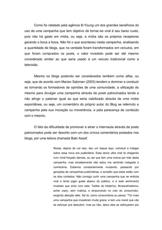 Como foi relatado pela agência B-Young um dos grandes benefícios do
uso de uma campanha que tem objetivo de tornar-se viral é seu baixo custo,
pois não há gasto em mídia, ou seja, a mídia são os próprios receptores
gerando o boca a boca. Não foi o que aconteceu nesta campanha, analisando
a quantidade de blogs, que na verdade foram transformados em veículos, em
que foram comprados os posts, o valor investido pode ser até mesmo
considerado similar ao que seria usado à um veiculo tradicional como a
televisão.


      Mesmo os blogs podendo ser considerados também como alfas, ou
seja, que de acordo com Marian Salzman (2003) tendem a dominar e conduzir
se tornando os formadores de opiniões de uma comunidade, a utilização do
mesmo para divulgar uma campanha através de posts patrocinados tende a
não atingir o patamar igual ao que seria viabilizado através de uma mídia
espontânea, ou seja, um comentário do próprio autor do Blog se referindo a
campanha pela sua inovação ou irreverência, e pela parecença de conteúdo
com o mesmo.


      O fato da dificuldade de promover e atrair o internauta através de posts
patrocinados pode ser descrito com um dos únicos comentários postados nos
blogs, por uma leitora chamada Babi Assaf:


                   Nossa, depois de ver isso, deu um baque aqui, comecei a indagar
                   sobre essa nova era publicitária. Esse lance ultra viral tá chegando
                   num nível forçado demais, eu sei que tem uma marca por trás desta
                   campanha, mas simplesmente não estou me sentindo instigada a
                   conhecê-la.   Estamos constantemente mudando, passando por
                   gerações de campanhas publicitárias, e acredito que estas estão com
                   os dias contados. Não consigo curtir uma campanha que se entitula
                   viral e tenta jogar guela abaixo do público, e é este sentimento
                   imediato que sinto com esta. Twitter do frederico, #crescefrederico,
                   achei vazio, sem malícia, e empurrando no colo do consumidor,
                   exigindo atenção dele. Sei lá, como consumidora eu penso: "Taí mais
                   uma campanha que investiram muita grana, e tem uns mané que vão
                   se esforçar pra descobrir, mas eu não, deixo eles se esforçarem por
 