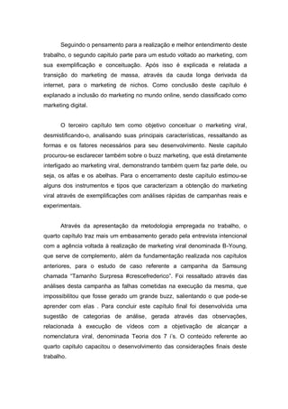 Seguindo o pensamento para a realização e melhor entendimento deste
trabalho, o segundo capitulo parte para um estudo voltado ao marketing, com
sua exemplificação e conceituação. Após isso é explicada e relatada a
transição do marketing de massa, através da cauda longa derivada da
internet, para o marketing de nichos. Como conclusão deste capítulo é
explanado a inclusão do marketing no mundo online, sendo classificado como
marketing digital.


      O terceiro capítulo tem como objetivo conceituar o marketing viral,
desmistificando-o, analisando suas principais características, ressaltando as
formas e os fatores necessários para seu desenvolvimento. Neste capitulo
procurou-se esclarecer também sobre o buzz marketing, que está diretamente
interligado ao marketing viral, demonstrando também quem faz parte dele, ou
seja, os alfas e os abelhas. Para o encerramento deste capítulo estimou-se
alguns dos instrumentos e tipos que caracterizam a obtenção do marketing
viral através de exemplificações com análises rápidas de campanhas reais e
experimentais.


      Através da apresentação da metodologia empregada no trabalho, o
quarto capítulo traz mais um embasamento gerado pela entrevista intencional
com a agência voltada à realização de marketing viral denominada B-Young,
que serve de complemento, além da fundamentação realizada nos capítulos
anteriores, para o estudo de caso referente a campanha da Samsung
chamada “Tamanho Surpresa #crescefrederico”. Foi ressaltado através das
análises desta campanha as falhas cometidas na execução da mesma, que
impossibilitou que fosse gerado um grande buzz, salientando o que pode-se
aprender com elas . Para concluir este capítulo final foi desenvolvida uma
sugestão de categorias de análise, gerada através das observações,
relacionada à execução de vídeos com a objetivação de alcançar a
nomenclatura viral, denominada Teoria dos 7 i’s. O conteúdo referente ao
quarto capitulo capacitou o desenvolvimento das considerações finais deste
trabalho.
 