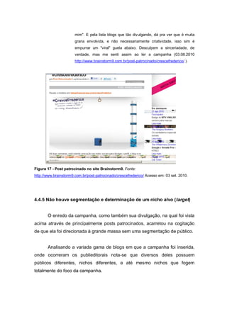 mim". E pela lista blogs que tão divulgando, dá pra ver que é muita
                       grana envolvida, e não necessariamente criatividade, isso sim é
                       empurrar um "viral" guela abaixo. Desculpem a sinceriadade, de
                       verdade, mas me senti assim ao ler a campanha (03.08.2010
                       http://www.brainstorm9.com.br/post-patrocinado/crescefrederico/ ).




Figura 17 - Post patrocinado no site Brainstorm9. Fonte:
http://www.brainstorm9.com.br/post-patrocinado/crescefrederico/ Acesso em: 03 set. 2010.




4.4.5 Não houve segmentação e determinação de um nicho alvo (target)


       O enredo da campanha, como também sua divulgação, na qual foi vista
acima através de principalmente posts patrocinados, acarretou na cogitação
de que ela foi direcionada à grande massa sem uma segmentação de público.


       Analisando a variada gama de blogs em que a campanha foi inserida,
onde ocorreram os publieditorais nota-se que diversos deles possuem
públicos diferentes, nichos diferentes, e até mesmo nichos que fogem
totalmente do foco da campanha.
 