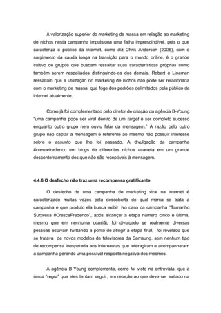 A valorização superior do marketing de massa em relação ao marketing
de nichos nesta campanha impulsiona uma falha imprescindível, pois o que
caracteriza o público da internet, como diz Chris Anderson (2006), com o
surgimento da cauda longa na transição para o mundo online, é o grande
cultivo de grupos que buscam ressaltar suas características próprias como
também serem respeitados distinguindo-os dos demais. Robert e Lineman
ressaltam que a utilização do marketing de nichos não pode ser relacionada
com o marketing de massa, que foge dos padrões delimitados pela público da
internet atualmente.


      Como já foi complementado pelo diretor de criação da agência B-Young
“uma campanha pode ser viral dentro de um target e ser completo sucesso
enquanto outro grupo nem ouviu falar da mensagem.” A razão pelo outro
grupo não captar a mensagem é referente ao mesmo não possuir interesse
sobre o assunto que lhe foi passado. A divulgação da campanha
#crescefrederico em blogs de diferentes nichos acarreta em um grande
descontentamento dos que não são receptíveis à mensagem.




4.4.6 O desfecho não traz uma recompensa gratificante

      O desfecho de uma campanha de marketing viral na internet é
caracterizado muitas vezes pela descoberta de qual marca se trata a
campanha e que produto ela busca exibir. No caso da campanha “Tamanho
Surpresa #CresceFrederico”, após alcançar a etapa número cinco e última,
mesmo que em nenhuma ocasião foi divulgado se realmente diversas
pessoas estavam twittando a ponto de atingir a etapa final, foi revelado que
se tratava de novos modelos de televisores da Samsung, sem nenhum tipo
de recompensa inesperada aos internautas que interagiram e acompanharam
a campanha gerando uma possível resposta negativa dos mesmos.


      A agência B-Young complementa, como foi visto na entrevista, que a
única “regra” que eles tentam seguir, em relação ao que deve ser evitado na
 