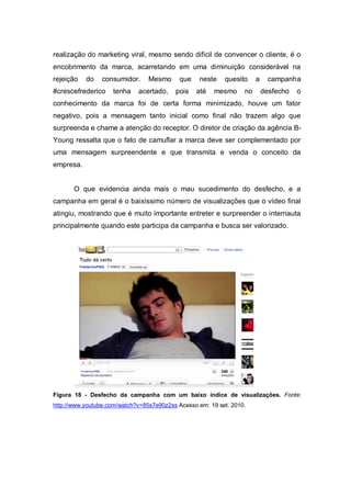 realização do marketing viral, mesmo sendo difícil de convencer o cliente, é o
encobrimento da marca, acarretando em uma diminuição considerável na
rejeição   do    consumidor.     Mesmo     que    neste    quesito     a     campanha
#crescefrederico    tenha    acertado,    pois   até   mesmo      no       desfecho   o
conhecimento da marca foi de certa forma minimizado, houve um fator
negativo, pois a mensagem tanto inicial como final não trazem algo que
surpreenda e chame a atenção do receptor. O diretor de criação da agência B-
Young ressalta que o fato de camuflar a marca deve ser complementado por
uma mensagem surpreendente e que transmita e venda o conceito da
empresa.


       O que evidencia ainda mais o mau sucedimento do desfecho, e a
campanha em geral é o baixíssimo número de visualizações que o vídeo final
atingiu, mostrando que é muito importante entreter e surpreender o internauta
principalmente quando este participa da campanha e busca ser valorizado.




Figura 18 - Desfecho da campanha com um baixo índice de visualizações. Fonte:
http://www.youtube.com/watch?v=85s7e90z2ss Acesso em: 19 set. 2010.
 