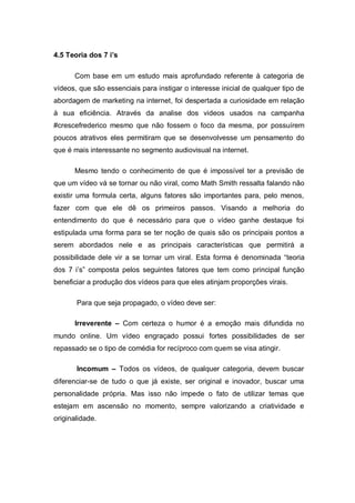 4.5 Teoria dos 7 i’s

      Com base em um estudo mais aprofundado referente à categoria de
vídeos, que são essenciais para instigar o interesse inicial de qualquer tipo de
abordagem de marketing na internet, foi despertada a curiosidade em relação
à sua eficiência. Através da analise dos videos usados na campanha
#crescefrederico mesmo que não fossem o foco da mesma, por possuírem
poucos atrativos eles permitiram que se desenvolvesse um pensamento do
que é mais interessante no segmento audiovisual na internet.

      Mesmo tendo o conhecimento de que é impossível ter a previsão de
que um vídeo vá se tornar ou não viral, como Math Smith ressalta falando não
existir uma formula certa, alguns fatores são importantes para, pelo menos,
fazer com que ele dê os primeiros passos. Visando a melhoria do
entendimento do que é necessário para que o vídeo ganhe destaque foi
estipulada uma forma para se ter noção de quais são os principais pontos a
serem abordados nele e as principais características que permitirá a
possibilidade dele vir a se tornar um viral. Esta forma é denominada “teoria
dos 7 i’s” composta pelos seguintes fatores que tem como principal função
beneficiar a produção dos vídeos para que eles atinjam proporções virais.

       Para que seja propagado, o vídeo deve ser:

      Irreverente – Com certeza o humor é a emoção mais difundida no
mundo online. Um vídeo engraçado possui fortes possibilidades de ser
repassado se o tipo de comédia for recíproco com quem se visa atingir.

       Incomum – Todos os vídeos, de qualquer categoria, devem buscar
diferenciar-se de tudo o que já existe, ser original e inovador, buscar uma
personalidade própria. Mas isso não impede o fato de utilizar temas que
estejam em ascensão no momento, sempre valorizando a criatividade e
originalidade.
 