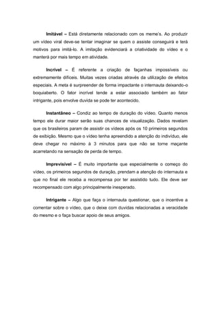Imitável – Está diretamente relacionado com os meme’s. Ao produzir
um vídeo viral deve-se tentar imaginar se quem o assiste conseguirá e terá
motivos para imitá-lo. A imitação evidenciará a criatividade do vídeo e o
manterá por mais tempo em atividade.

      Incrível – É referente a criação de façanhas impossíveis ou
extremamente difíceis. Muitas vezes criadas através da utilização de efeitos
especiais. A meta é surpreender de forma impactante o internauta deixando-o
boquiaberto. O fator incrível tende a estar associado também ao fator
intrigante, pois envolve duvida se pode ter acontecido.

      Instantâneo – Condiz ao tempo de duração do vídeo. Quanto menos
tempo ele durar maior serão suas chances de visualização. Dados revelam
que os brasileiros param de assistir os vídeos após os 10 primeiros segundos
de exibição. Mesmo que o vídeo tenha apreendido a atenção do indivíduo, ele
deve chegar no máximo à 3 minutos para que não se torne maçante
acarretando na sensação de perda de tempo.

      Imprevisível – É muito importante que especialmente o começo do
vídeo, os primeiros segundos de duração, prendam a atenção do internauta e
que no final ele receba a recompensa por ter assistido tudo. Ele deve ser
recompensado com algo principalmente inesperado.

      Intrigante – Algo que faça o internauta questionar, que o incentive a
comentar sobre o vídeo, que o deixe com duvidas relacionadas a veracidade
do mesmo e o faça buscar apoio de seus amigos.
 