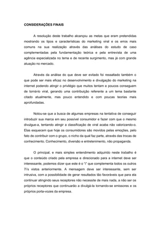 CONSIDERAÇÕES FINAIS


      A resolução deste trabalho alcançou as metas que eram pretendidas
mostrando os tipos e características do marketing viral e os erros mais
comuns na sua realização através das análises do estudo de caso
complementadas pela fundamentação teórica e pela entrevista de uma
agência especializada no tema e de recente surgimento, mas já com grande
atuação no mercado.


      Através da análise do que deve ser evitado foi ressaltado também o
que pode ser mais eficaz no desenvolvimento e divulgação do marketing na
internet podendo atingir o privilégio que muitos tentam e poucos conseguem
de torná-lo viral, gerando uma contribuição referente a um tema bastante
citado atualmente, mas pouco entendido e com poucas teorias mais
aprofundadas.


      Notou-se que a busca de algumas empresas na tentativa de conseguir
introduzir sua marca em seu possível consumidor e fazer com que o mesmo
divulgue-a, tentando atingir a classificação de viral acaba não valorizando-o.
Elas esquecem que hoje os consumidores são movidos pelas emoções, pelo
fato de contribuir com o grupo, o nicho da qual faz parte, através das trocas de
conhecimento. Conhecimento, diversão e entretenimento, não propaganda.


      O principal, e mais simples entendimento adquirido neste trabalho é
que o conteúdo criado pela empresa e direcionado para a internet deve ser
interessante, podemos dizer que este é o “i” que complementa todos os outros
7i’s vistos anteriormente. A mensagem deve ser interessante, sem ser
intrusiva, com a possibilidade de gerar resultados tão favoráveis que para ela
continuar atingindo seus receptores não necessite de mais nada, a não ser os
próprios receptores que continuarão a divulgá-la tornando-se emissores e os
próprios porta-vozes da empresa.
 