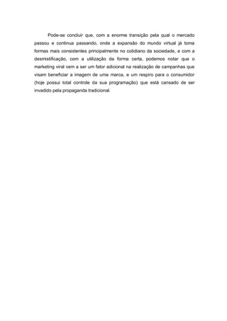 Pode-se concluir que, com a enorme transição pela qual o mercado
passou e continua passando, onde a expansão do mundo virtual já toma
formas mais consistentes principalmente no cotidiano da sociedade, e com a
desmistificação, com a utilização da forma certa, podemos notar que o
marketing viral vem a ser um fator adicional na realização de campanhas que
visam beneficiar a imagem de uma marca, e um respiro para o consumidor
(hoje possui total controle da sua programação) que está cansado de ser
invadido pela propaganda tradicional.
 