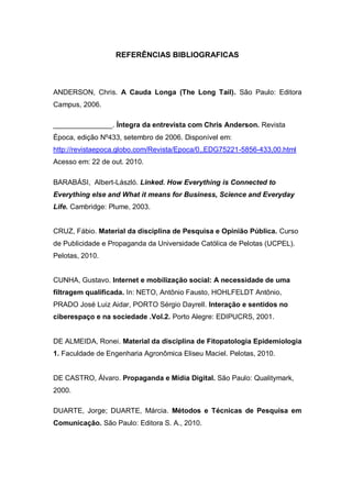 REFERÊNCIAS BIBLIOGRAFICAS



ANDERSON, Chris. A Cauda Longa (The Long Tail). São Paulo: Editora
Campus, 2006.

_______________. Íntegra da entrevista com Chris Anderson. Revista
Época, edição Nº433, setembro de 2006. Disponível em:
http://revistaepoca.globo.com/Revista/Epoca/0,,EDG75221-5856-433,00.html
Acesso em: 22 de out. 2010.

BARABÁSI, Albert-László. Linked. How Everything is Connected to
Everything else and What it means for Business, Science and Everyday
Life. Cambridge: Plume, 2003.


CRUZ, Fábio. Material da disciplina de Pesquisa e Opinião Pública. Curso
de Publicidade e Propaganda da Universidade Católica de Pelotas (UCPEL).
Pelotas, 2010.


CUNHA, Gustavo. Internet e mobilização social: A necessidade de uma
filtragem qualificada. In: NETO, Antônio Fausto, HOHLFELDT Antônio,
PRADO José Luiz Aidar, PORTO Sérgio Dayrell. Interação e sentidos no
ciberespaço e na sociedade .Vol.2. Porto Alegre: EDIPUCRS, 2001.


DE ALMEIDA, Ronei. Material da disciplina de Fitopatologia Epidemiologia
1. Faculdade de Engenharia Agronômica Eliseu Maciel. Pelotas, 2010.


DE CASTRO, Álvaro. Propaganda e Mídia Digital. São Paulo: Qualitymark,
2000.

DUARTE, Jorge; DUARTE, Márcia. Métodos e Técnicas de Pesquisa em
Comunicação. São Paulo: Editora S. A., 2010.
 