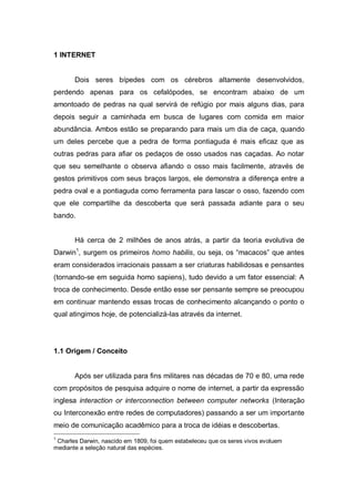 1 INTERNET


       Dois seres bípedes com os cérebros altamente desenvolvidos,
perdendo apenas para os cefalópodes, se encontram abaixo de um
amontoado de pedras na qual servirá de refúgio por mais alguns dias, para
depois seguir a caminhada em busca de lugares com comida em maior
abundância. Ambos estão se preparando para mais um dia de caça, quando
um deles percebe que a pedra de forma pontiaguda é mais eficaz que as
outras pedras para afiar os pedaços de osso usados nas caçadas. Ao notar
que seu semelhante o observa afiando o osso mais facilmente, através de
gestos primitivos com seus braços largos, ele demonstra a diferença entre a
pedra oval e a pontiaguda como ferramenta para lascar o osso, fazendo com
que ele compartilhe da descoberta que será passada adiante para o seu
bando.


       Há cerca de 2 milhões de anos atrás, a partir da teoria evolutiva de
Darwin1, surgem os primeiros homo habilis, ou seja, os “macacos” que antes
eram considerados irracionais passam a ser criaturas habilidosas e pensantes
(tornando-se em seguida homo sapiens), tudo devido a um fator essencial: A
troca de conhecimento. Desde então esse ser pensante sempre se preocupou
em continuar mantendo essas trocas de conhecimento alcançando o ponto o
qual atingimos hoje, de potencializá-las através da internet.




1.1 Origem / Conceito


       Após ser utilizada para fins militares nas décadas de 70 e 80, uma rede
com propósitos de pesquisa adquire o nome de internet, a partir da expressão
inglesa interaction or interconnection between computer networks (Interação
ou Interconexão entre redes de computadores) passando a ser um importante
meio de comunicação acadêmico para a troca de idéias e descobertas.
1
 Charles Darwin, nascido em 1809, foi quem estabeleceu que os seres vivos evoluem
mediante a seleção natural das espécies.
 