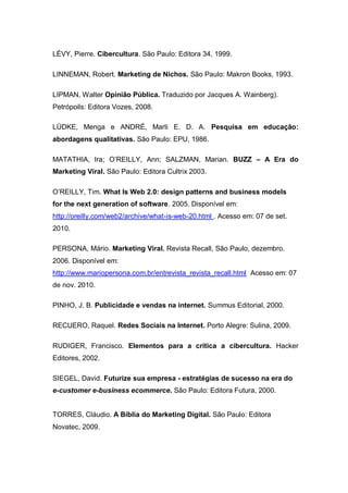 LÉVY, Pierre. Cibercultura. São Paulo: Editora 34, 1999.

LINNEMAN, Robert. Marketing de Nichos. São Paulo: Makron Books, 1993.

LIPMAN, Walter Opinião Pública. Traduzido por Jacques A. Wainberg).
Petrópoils: Editora Vozes, 2008.

LÜDKE, Menga e ANDRÉ, Marli E. D. A. Pesquisa em educação:
abordagens qualitativas. São Paulo: EPU, 1986.

MATATHIA, Ira; O’REILLY, Ann; SALZMAN, Marian. BUZZ – A Era do
Marketing Viral. São Paulo: Editora Cultrix 2003.

O’REILLY, Tim. What Is Web 2.0: design patterns and business models
for the next generation of software. 2005. Disponível em:
http://oreilly.com/web2/archive/what-is-web-20.html . Acesso em: 07 de set.
2010.

PERSONA, Mário. Marketing Viral. Revista Recall, São Paulo, dezembro.
2006. Disponível em:
http://www.mariopersona.com.br/entrevista_revista_recall.html Acesso em: 07
de nov. 2010.

PINHO, J. B. Publicidade e vendas na internet. Summus Editorial, 2000.

RECUERO, Raquel. Redes Sociais na Internet. Porto Alegre: Sulina, 2009.

RUDIGER, Francisco. Elementos para a crítica a cibercultura. Hacker
Editores, 2002.

SIEGEL, David. Futurize sua empresa - estratégias de sucesso na era do
e-customer e-business ecommerce. São Paulo: Editora Futura, 2000.


TORRES, Cláudio. A Bíblia do Marketing Digital. São Paulo: Editora
Novatec, 2009.
 