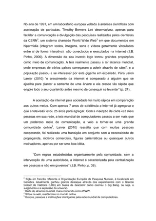 No ano de 1991, em um laboratório europeu voltado à análises científicas com
aceleração de partículas, Timothy Berners Lee desenvolveu, apenas para
facilitar a comunicação e divulgação das pesquisas realizadas pelos cientistas
da CERN2, um sistema chamado World Wide Web3 em que documentos em
hipermídia (integram textos, imagens, sons e vídeos geralmente vinculados
entre si de forma interativa) são conectados e executados na internet (J.B.
Pinho, 2000). A dimensão do seu invento logo tomou grandes proporções
como meio de comunicação. A teia realmente passou a ter alcance mundial,
onde empresas de vários países começaram a aderir através de sites4, e a
população passou a se interessar por esta gigante em expansão. Para Jaron
Lanier (2010) “o crescimento da internet é comparado a alguém que se
ajoelha para plantar a semente de uma árvore e ela cresce tão rápido que
engole todo o seu quarteirão antes mesmo de conseguir se levantar” (p. 24).


       A aceitação da internet pela sociedade foi muito rápida em comparação
aos outros meios. Com apenas 7 anos de existência a internet já agregava o
que a televisão levou 25 anos para agregar. Com a inserção de cada vez mais
pessoas em sua rede, a teia mundial de computadores passou a ser mais que
um poderoso meio de comunicação, e veio a tornar-se uma grande
comunidade online5. Lanier (2010) ressalta que com muitas pessoas
cooperando, foi realizada uma transição em conjunto sem a necessidade de
propaganda, motivos comerciais, figuras carismáticas ou quaisquer outros
motivadores, apenas por ser uma boa idéia.


       “Com regras estabelecidas organicamente pela comunidade, sem a
intervenção de uma autoridade, a internet é caracterizada pela centralização
em pessoas e não em governos” (J.B. Pinho, p. 39).


2
  Sigla em francês referente à Organização Européia de Pesquisa Nuclear, é localizada em
Genebra. Atualmente ganhou grande destaque através dos experimentos com o Grande
Colisor de Hádrons (LHC) em busca de descobrir como ocorreu o Big Bang, ou seja, o
surgimento e a expansão do universo.
3
  Rede de alcance mundial, mais conhecido como WWW.
4
  Sítios na web, residências no mundo online.
5
  Grupos, pessoas e instituições interligadas pela rede mundial de computadores.
 