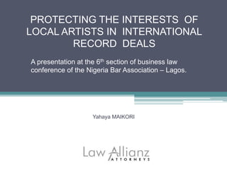 PROTECTING THE INTERESTS OF
LOCAL ARTISTS IN INTERNATIONAL
RECORD DEALS
A presentation at the 6th section of business law
conference of the Nigeria Bar Association – Lagos.
Yahaya MAIKORI
 