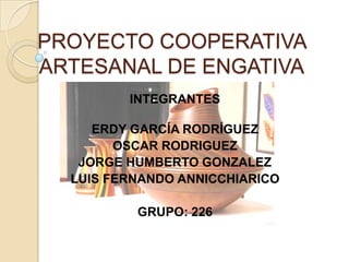 PROYECTO COOPERATIVA
ARTESANAL DE ENGATIVA
         INTEGRANTES

     ERDY GARCÍA RODRÍGUEZ
        OSCAR RODRIGUEZ
   JORGE HUMBERTO GONZALEZ
  LUIS FERNANDO ANNICCHIARICO

          GRUPO: 226
 