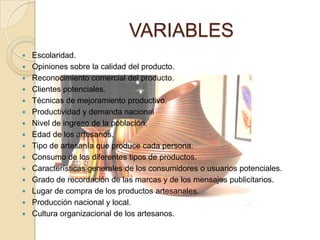 VARIABLES
   Escolaridad.
   Opiniones sobre la calidad del producto.
   Reconocimiento comercial del producto.
   Clientes potenciales.
   Técnicas de mejoramiento productivo.
   Productividad y demanda nacional
   Nivel de ingreso de la población.
   Edad de los artesanos.
   Tipo de artesanía que produce cada persona.
   Consumo de los diferentes tipos de productos.
   Características generales de los consumidores o usuarios potenciales.
   Grado de recordación de las marcas y de los mensajes publicitarios.
   Lugar de compra de los productos artesanales.
   Producción nacional y local.
   Cultura organizacional de los artesanos.
 