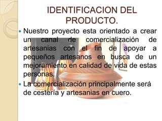 IDENTIFICACION DEL
            PRODUCTO.
 Nuestro proyecto esta orientado a crear
  un canal de comercialización de
  artesanias con el fin de apoyar a
  pequeños artesanos en busca de un
  mejoramiento en calidad de vida de estas
  personas.
 La comercialización principalmente será
  de cestería y artesanias en cuero.
 