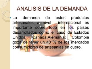 ANALISIS DE LA DEMANDA
   La demanda de estos productos
    artesanales a nivel    internacional es
    importante sobre todo en los paises
    desarrollados como el caso de Estados
    Unidos, Canada,Alemania; Colombia
    goza de tener un 40 % de los mercados
    consumidores de artesanias en cuero.
 