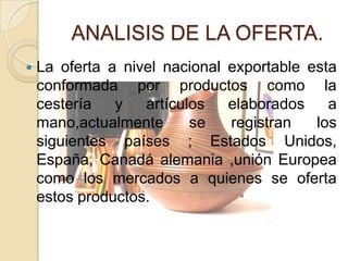 ANALISIS DE LA OFERTA.
   La oferta a nivel nacional exportable esta
    conformada por productos como la
    cestería   y   artículos   elaborados    a
    mano,actualmente      se   registran   los
    siguientes países ; Estados Unidos,
    España, Canadá alemania ,unión Europea
    como los mercados a quienes se oferta
    estos productos.
 