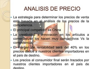 ANALISIS DE PRECIO
   La estrategia para determinar los precios de venta
    está basada en el análisis de los precios de la
    competencia.
   El principal competidor es China
   La creatividad e innovación en los artículos a
    comercializar los hacen muy competitivos Vs la
    competencia.
   El margen de rentabilidad será del 40% en los
    precios dados a nuestros clientes importadores en
    el país de destino.
   Los precios al consumidor final serán trazados por
    nuestros clientes importadores en el país de
 