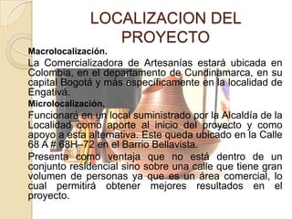 LOCALIZACION DEL
                 PROYECTO
Macrolocalización.
La Comercializadora de Artesanías estará ubicada en
Colombia, en el departamento de Cundinamarca, en su
capital Bogotá y más específicamente en la localidad de
Engativá.
Microlocalización.
Funcionará en un local suministrado por la Alcaldía de la
Localidad como aporte al inicio del proyecto y como
apoyo a esta alternativa. Este queda ubicado en la Calle
68 A # 68H–72 en el Barrio Bellavista.
Presenta como ventaja que no está dentro de un
conjunto residencial sino sobre una calle que tiene gran
volumen de personas ya que es un área comercial, lo
cual permitirá obtener mejores resultados en el
proyecto.
 