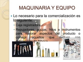 MAQUINARIA Y EQUIPO
   Lo necesario para la comercialización es
    lo siguiente:
    • Caja registradora.
    • Repujadores, agujas, hilos e instrumentos
      para mejorar aspectos del producto o
      corregir    aquellos     que lleguen  con
      deficiencias de fábrica.
 