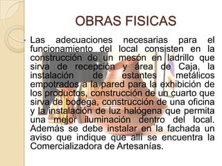 OBRAS FISICAS
•   Las adecuaciones necesarias para el
    funcionamiento del local consisten en la
    construcción de un mesón en ladrillo que
    sirva de recepción y área de Caja, la
    instalación     de     estantes    metálicos
    empotrados a la pared para la exhibición de
    los productos, construcción de un cuarto que
    sirva de bodega, construcción de una oficina
    y la instalación de luz halógena que permita
    una mejor iluminación dentro del local.
    Además se debe instalar en la fachada un
    aviso que indique que allí se encuentra la
    Comercializadora de Artesanías.
 