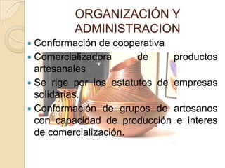 ORGANIZACIÓN Y
         ADMINISTRACION
 Conformación de cooperativa
 Comercializadora      de     productos
  artesanales
 Se rige por los estatutos de empresas
  solidarias.
 Conformación de grupos de artesanos
  con capacidad de producción e interes
  de comercialización.
 