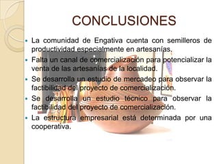 CONCLUSIONES
 La comunidad de Engativa cuenta con semilleros de
  productividad especialmente en artesanías.
 Falta un canal de comercialización para potencializar la
  venta de las artesanías de la localidad.
 Se desarrolla un estudio de mercadeo para observar la
  factibilidad del proyecto de comercialización.
 Se desarrolla un estudio técnico para observar la
  factibilidad del proyecto de comercialización.
 La estructura empresarial está determinada por una
  cooperativa.
 