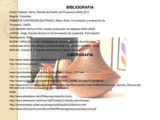 BIBLIOGRAFIA
Cañón Salazar, Henry. Modulo de Diseño de Proyectos UNAD 2011.
Bogotá, Colombia.
FUENTES CONTRERAS BUITRAGO, Marco Elías. Formulación y evaluación de
Proyectos. UNAD.
LUZ MARINA DAVILA COA, modulo evaluación de software 2009 UNAD.
GARZA, Jorge. Estudio técnico en la formulación de proyectos. Formulación
de proyectos. 2004
BUENO GIRALDO, Isidro. Estrategias de comercialización de productos
artesanales de la etnia Wayuu a nivel nacional. Universidad del Norte. 2008.
MIGUEL, Andrés E. Proyectos de inversión. Estudio técnico.
                                                 CIBERGRAFIA
http://www.observatoriolocaldeengativa.info/
http://www.bosa.gov.co/
http://www.engativa.gov.co/
www.colombiatrade.com.co/sites/default/files/Febrero_2011.xls
http://es.wikipedia.org/wiki/Variables_ambientales
http://www.bogota.gov.co/portel/libreria/php/frame_detalle_scv.php?h_id=25418
http://www.eclac.cl/mexico/capacidadescomerciales/SeminarioEcuadorActB/presenta cion_Sandra_Strouss.pdf.
Ministerio de comercio industria y turismo. Bogotá.
2006.
http://www.slideshare.net/JFMayorgaJ/estudio-tcnico
http://www.slideshare.net/cmmc1957/unidad-3-estudio-del-mercado
http://emprendedor.unitec.edu/pnegocios/Estudio%20tecnico.htm
http://www.infomipyme.com/Docs/HN/Offline/programacionproduccion.pdf
 