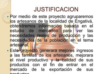 JUSTIFICACION
 Por medio de este proyecto agruparemos
  los artesanos de la localidad de Engativá,
  obtendremos información basada en el
  estudio de mercadeo para ver las
  necesidades reales de producción y las
  necesidades de la población en el tema
  artesanal.
 Este proyecto generara mejores ingresos
  a las familias de los artesanos, mejorara
  el nivel productivo y la calidad de sus
  productos con el fin de entrar en el
  mercado de la exportación de sus
 