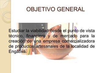 OBJETIVO GENERAL


Estudiar la viabilidad desde el punto de vista
técnico, financiero y de mercado para la
creación de una empresa comercializadora
de productos artesanales de la localidad de
Engativá.
 