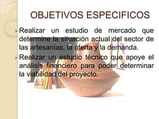OBJETIVOS ESPECIFICOS
 Realizar    un estudio de mercado que
  determine la situación actual del sector de
  las artesanías, la oferta y la demanda.
 Realizar un estudio técnico que apoye el
  análisis financiero para poder determinar
  la viabilidad del proyecto.
 