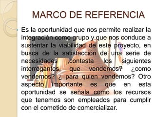 MARCO DE REFERENCIA
•   Es la oportunidad que nos permite realizar la
    integración como grupo y que nos conduce a
    sustentar la viabilidad de este proyecto, en
    busca de la satisfacción de una serie de
    necesidades     ,contesta   los    siguientes
    interrogantes, que vendemos? ¿como
    vendemos? ¿ para quien vendemos? Otro
    aspecto importante es que en esta
    oportunidad se señala como los recursos
    que tenemos son empleados para cumplir
    con el cometido de comercializar.
 