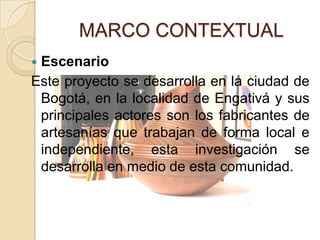 MARCO CONTEXTUAL
Escenario
Este proyecto se desarrolla en la ciudad de
 Bogotá, en la localidad de Engativá y sus
 principales actores son los fabricantes de
 artesanías que trabajan de forma local e
 independiente, esta investigación se
 desarrolla en medio de esta comunidad.
 