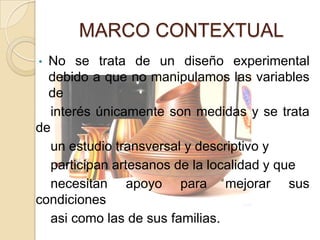 MARCO CONTEXTUAL
• No se trata de un diseño experimental
  debido a que no manipulamos las variables
  de
   interés únicamente son medidas y se trata
de
   un estudio transversal y descriptivo y
   participan artesanos de la localidad y que
   necesitan apoyo para mejorar sus
condiciones
   asi como las de sus familias.
 