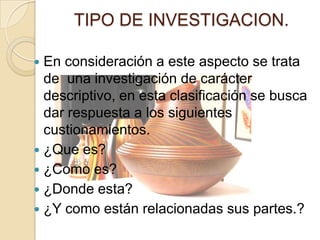 TIPO DE INVESTIGACION.

 En consideración a este aspecto se trata
  de una investigación de carácter
  descriptivo, en esta clasificación se busca
  dar respuesta a los siguientes
  custionamientos.
 ¿Que es?
 ¿Como es?
 ¿Donde esta?
 ¿Y como están relacionadas sus partes.?
 