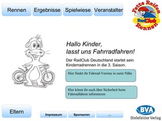Veranstalter Spielwiese Ergebnisse Rennen Eltern Impressum Sponsoren … Der RadClub Deutschland startet sein Kinderradrennen in die 3. Saison. Hallo Kinder,  lasst uns Fahrradfahren! Hier findet ihr Fahrrad-Vereine in eurer Nähe Hier könnt ihr euch über Sicherheit beim Fahrradfahren informieren  