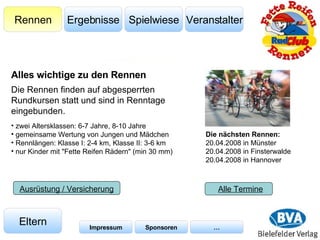 Veranstalter Spielwiese Ergebnisse Rennen Eltern Impressum Sponsoren … Ausrüstung / Versicherung Die Rennen finden auf abgesperrten Rundkursen statt und sind in Renntage eingebunden.  Alle Termine Die nächsten Rennen: 20.04.2008 in Münster 20.04.2008 in Finsterwalde 20.04.2008 in Hannover zwei Altersklassen: 6-7 Jahre, 8-10 Jahre gemeinsame Wertung von Jungen und Mädchen Rennlängen: Klasse I: 2-4 km, Klasse II: 3-6 km nur Kinder mit "Fette Reifen Rädern" (min 30 mm) Alles wichtige zu den Rennen 