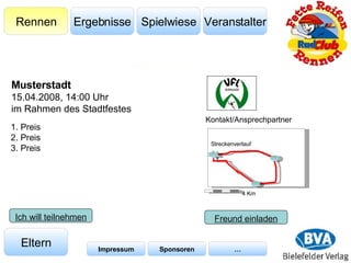 Veranstalter Spielwiese Ergebnisse Rennen Eltern Impressum Sponsoren … Kontakt/Ansprechpartner Freund einladen 1. Preis 2. Preis 3. Preis Musterstadt 15.04.2008, 14:00 Uhr im Rahmen des Stadtfestes Ich will teilnehmen 4 Km Streckenverlauf 