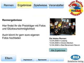 Veranstalter Spielwiese Ergebnisse Rennen Eltern Impressum Sponsoren … Hier findet Ihr die Preisträger mit Fotos und Glückwunschmöglichkeit Auch könnt ihr gern eure eigenen Fotos hochladen Die letzten Rennen: 13.04.2008 in Leipzig 13.04.2008 in Düren-Merken  12.04.2008 in Bad Bevensen/ Barum Alle Ergebnisse Rennergebnisse 