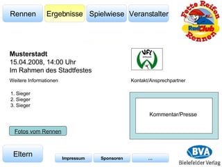 Veranstalter Spielwiese Ergebnisse Rennen Eltern Impressum Sponsoren … Weitere Informationen Kontakt/Ansprechpartner Fotos vom Rennen Musterstadt 15.04.2008, 14:00 Uhr Im Rahmen des Stadtfestes 1. Sieger 2. Sieger 3. Sieger Kommentar/Presse 