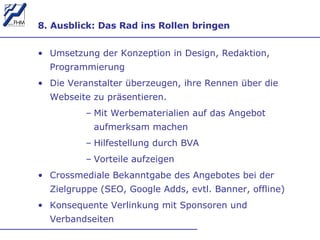8. Ausblick: Das Rad ins Rollen bringen Umsetzung der Konzeption in Design, Redaktion, Programmierung Die Veranstalter überzeugen, ihre Rennen über die Webseite zu präsentieren.  Mit Werbematerialien auf das Angebot aufmerksam machen Hilfestellung durch BVA Vorteile aufzeigen Crossmediale Bekanntgabe des Angebotes bei der Zielgruppe (SEO, Google Adds, evtl. Banner, offline) Konsequente Verlinkung mit Sponsoren und Verbandseiten 