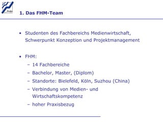 1. Das FHM-Team Studenten des Fachbereichs Medienwirtschaft, Schwerpunkt Konzeption und Projektmanagement FHM:  14 Fachbereiche Bachelor, Master, (Diplom) Standorte: Bielefeld, Köln, Suzhou (China) Verbindung von Medien- und Wirtschaftskompetenz hoher Praxisbezug 