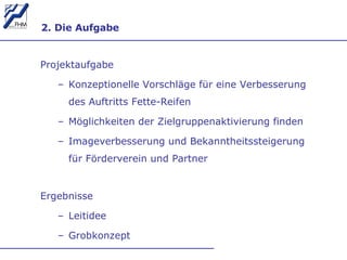 2. Die Aufgabe Projektaufgabe Konzeptionelle Vorschläge für eine Verbesserung des Auftritts Fette-Reifen Möglichkeiten der Zielgruppenaktivierung finden Imageverbesserung und Bekanntheitssteigerung für Förderverein und Partner  Ergebnisse Leitidee Grobkonzept 