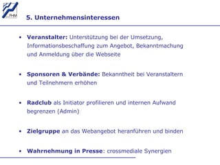 5. Unternehmensinteressen  Veranstalter:  Unterstützung bei der Umsetzung, Informationsbeschaffung zum Angebot, Bekanntmachung und Anmeldung über die Webseite  Sponsoren & Verbände:  Bekanntheit bei Veranstaltern und Teilnehmern erhöhen Radclub  als Initiator profilieren und internen Aufwand begrenzen   (Admin) Zielgruppe  an das Webangebot heranführen und binden Wahrnehmung in Presse : crossmediale Synergien  