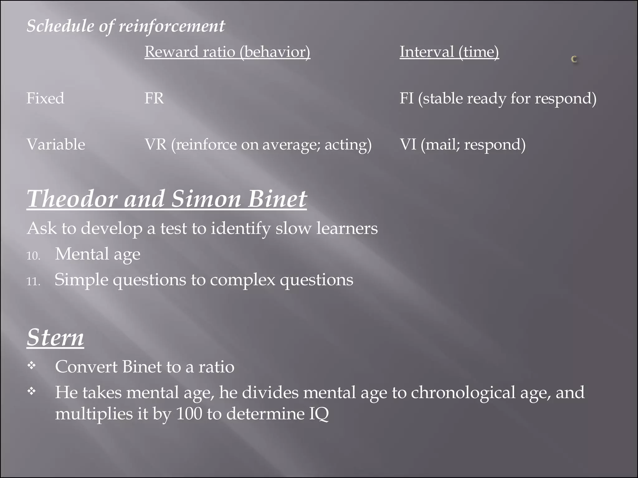 Schedule of reinforcement Reward ratio (behavior) Interval (time) Fixed FR FI (stable ready for respond) Variable VR (reinforce on average; acting) VI (mail; respond) Theodor and Simon Binet Ask to develop a test to identify slow learners Mental age Simple questions to complex questions Stern Convert Binet to a ratio  He takes mental age, he divides mental age to chronological age, and multiplies it by 100 to determine IQ 