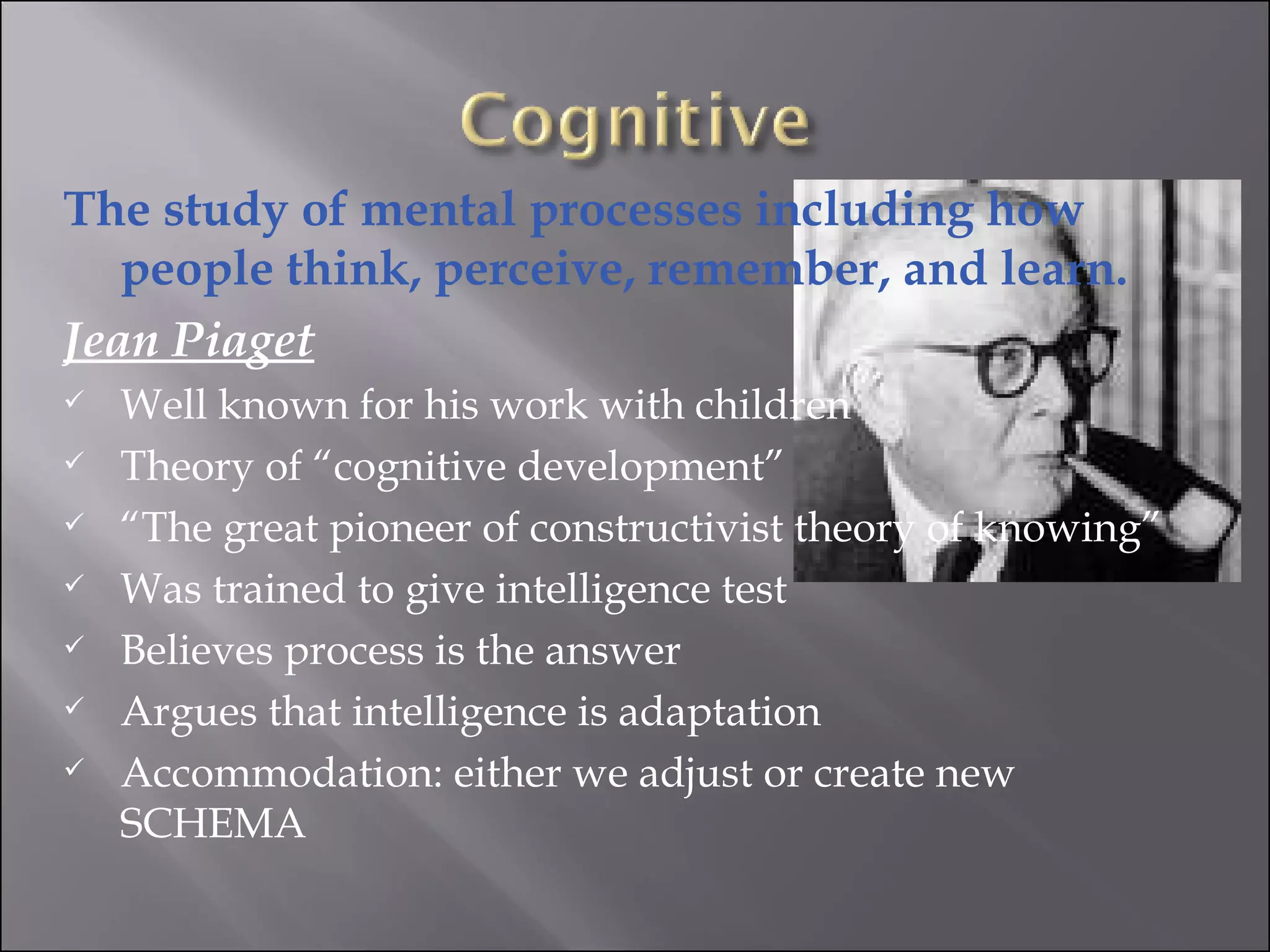 The study of mental processes including how people think, perceive, remember, and learn.  Jean Piaget Well known for his work with children  Theory of “cognitive development” “ The great pioneer of constructivist theory of knowing” Was trained to give intelligence test Believes process is the answer Argues that intelligence is adaptation  Accommodation: either we adjust or create new SCHEMA 